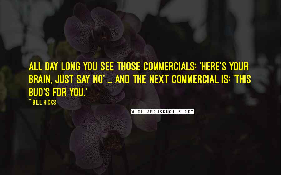 Bill Hicks Quotes: All day long you see those commercials: 'Here's Your Brain, Just Say No' ... and the next commercial is: 'This Bud's For You.'