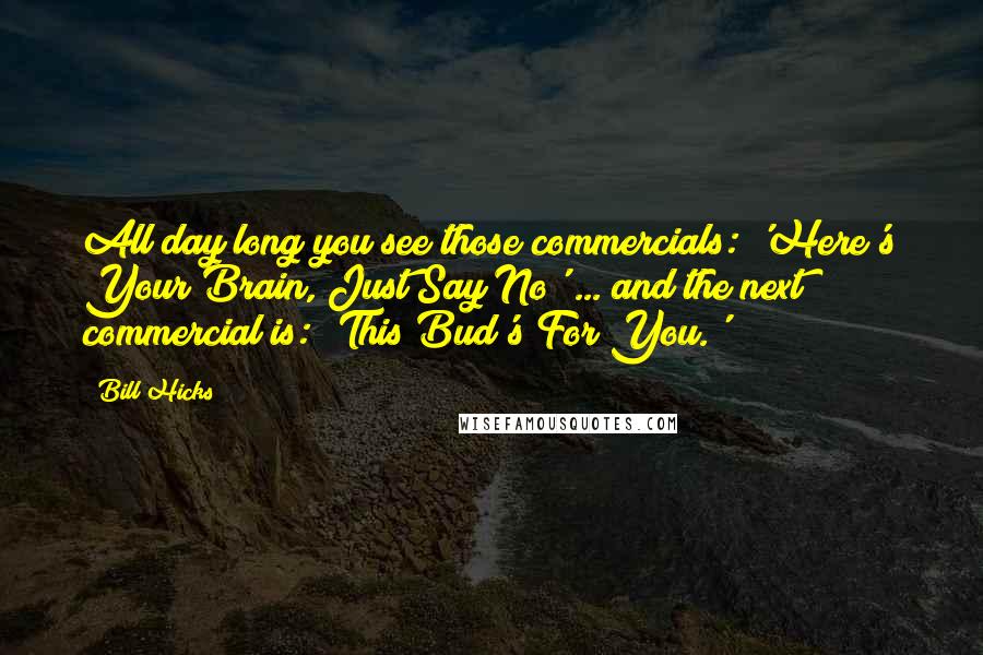 Bill Hicks Quotes: All day long you see those commercials: 'Here's Your Brain, Just Say No' ... and the next commercial is: 'This Bud's For You.'