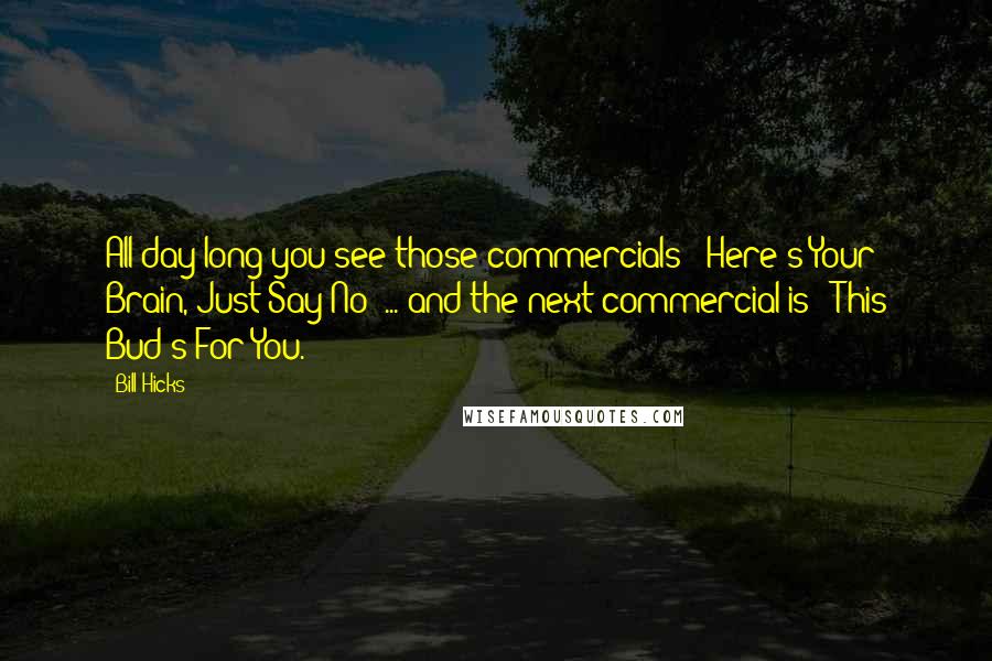 Bill Hicks Quotes: All day long you see those commercials: 'Here's Your Brain, Just Say No' ... and the next commercial is: 'This Bud's For You.'