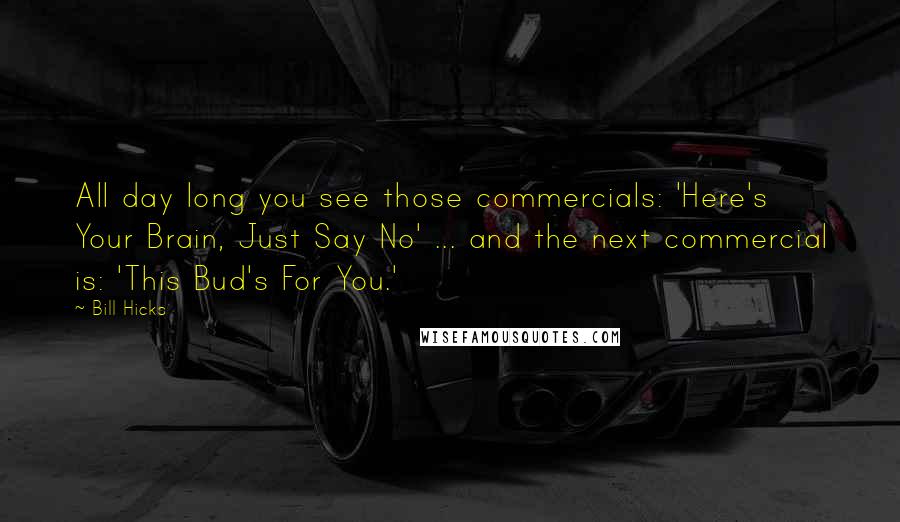 Bill Hicks Quotes: All day long you see those commercials: 'Here's Your Brain, Just Say No' ... and the next commercial is: 'This Bud's For You.'