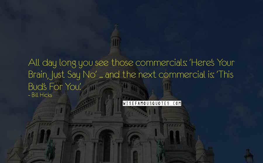 Bill Hicks Quotes: All day long you see those commercials: 'Here's Your Brain, Just Say No' ... and the next commercial is: 'This Bud's For You.'