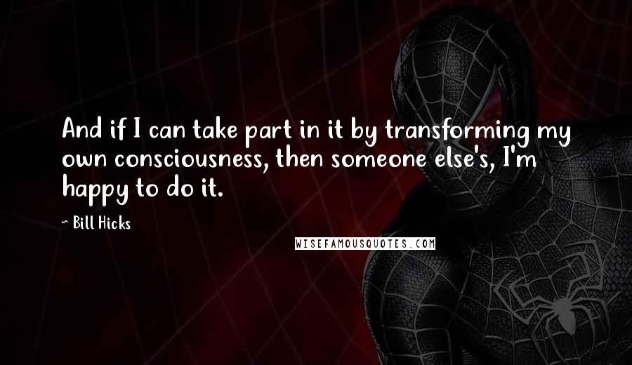 Bill Hicks Quotes: And if I can take part in it by transforming my own consciousness, then someone else's, I'm happy to do it.