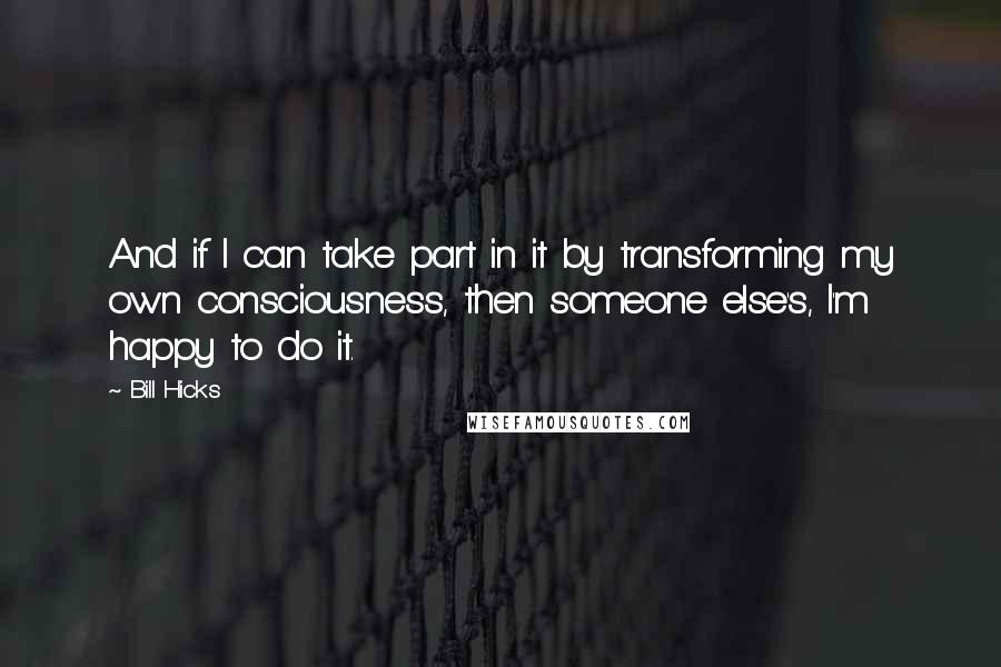 Bill Hicks Quotes: And if I can take part in it by transforming my own consciousness, then someone else's, I'm happy to do it.