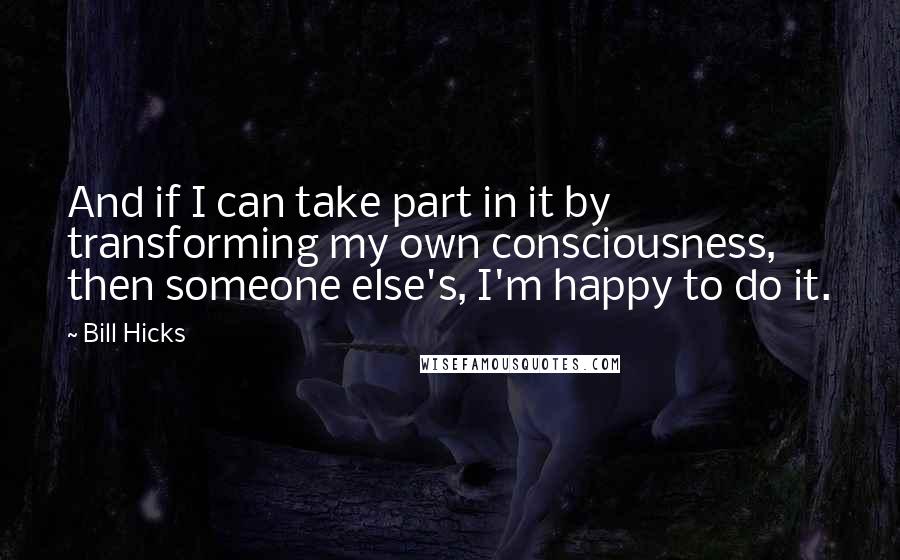Bill Hicks Quotes: And if I can take part in it by transforming my own consciousness, then someone else's, I'm happy to do it.