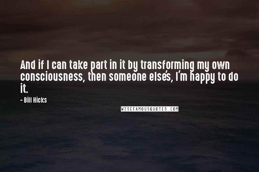 Bill Hicks Quotes: And if I can take part in it by transforming my own consciousness, then someone else's, I'm happy to do it.