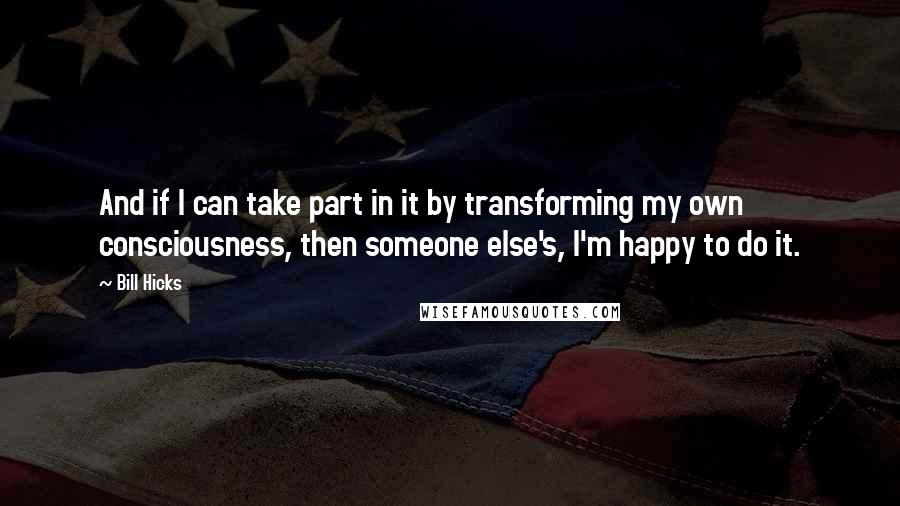 Bill Hicks Quotes: And if I can take part in it by transforming my own consciousness, then someone else's, I'm happy to do it.