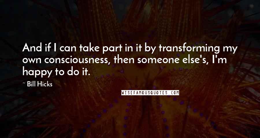 Bill Hicks Quotes: And if I can take part in it by transforming my own consciousness, then someone else's, I'm happy to do it.