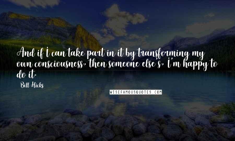 Bill Hicks Quotes: And if I can take part in it by transforming my own consciousness, then someone else's, I'm happy to do it.