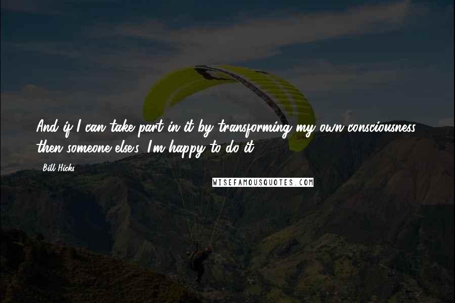 Bill Hicks Quotes: And if I can take part in it by transforming my own consciousness, then someone else's, I'm happy to do it.