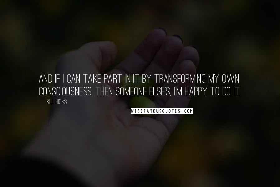 Bill Hicks Quotes: And if I can take part in it by transforming my own consciousness, then someone else's, I'm happy to do it.