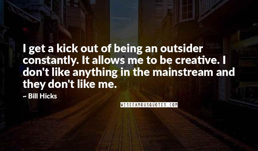 Bill Hicks Quotes: I get a kick out of being an outsider constantly. It allows me to be creative. I don't like anything in the mainstream and they don't like me.