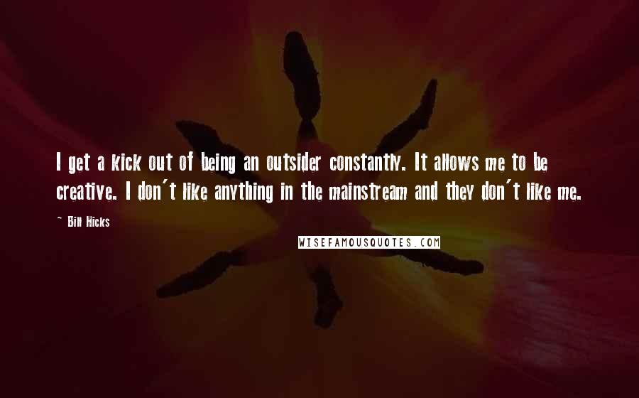 Bill Hicks Quotes: I get a kick out of being an outsider constantly. It allows me to be creative. I don't like anything in the mainstream and they don't like me.