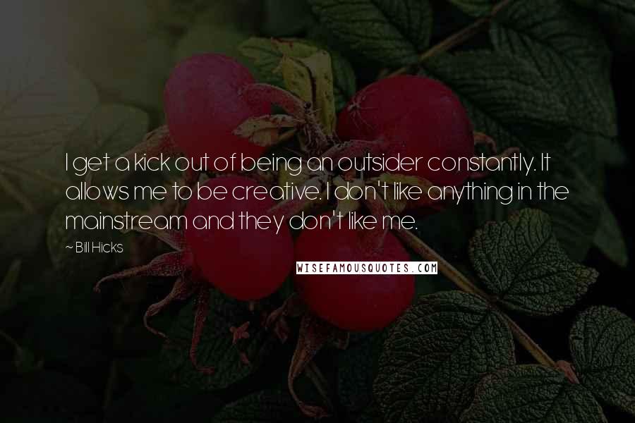 Bill Hicks Quotes: I get a kick out of being an outsider constantly. It allows me to be creative. I don't like anything in the mainstream and they don't like me.