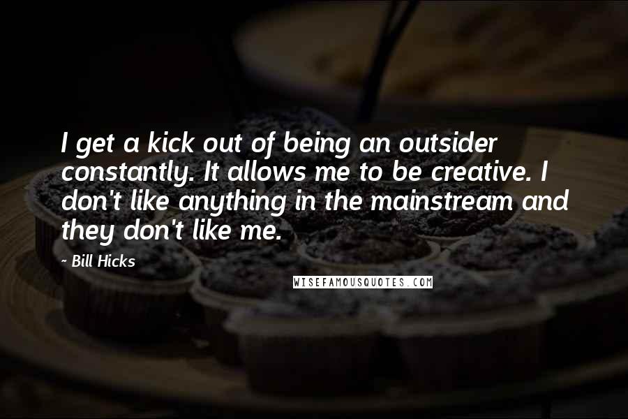 Bill Hicks Quotes: I get a kick out of being an outsider constantly. It allows me to be creative. I don't like anything in the mainstream and they don't like me.