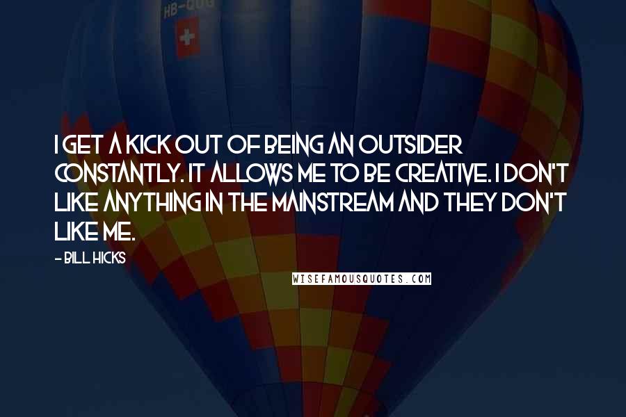 Bill Hicks Quotes: I get a kick out of being an outsider constantly. It allows me to be creative. I don't like anything in the mainstream and they don't like me.