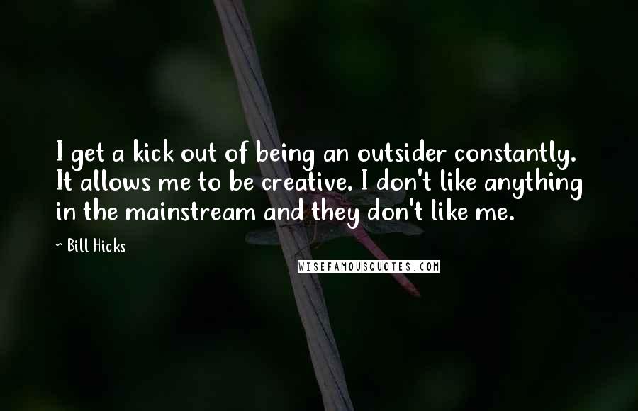 Bill Hicks Quotes: I get a kick out of being an outsider constantly. It allows me to be creative. I don't like anything in the mainstream and they don't like me.