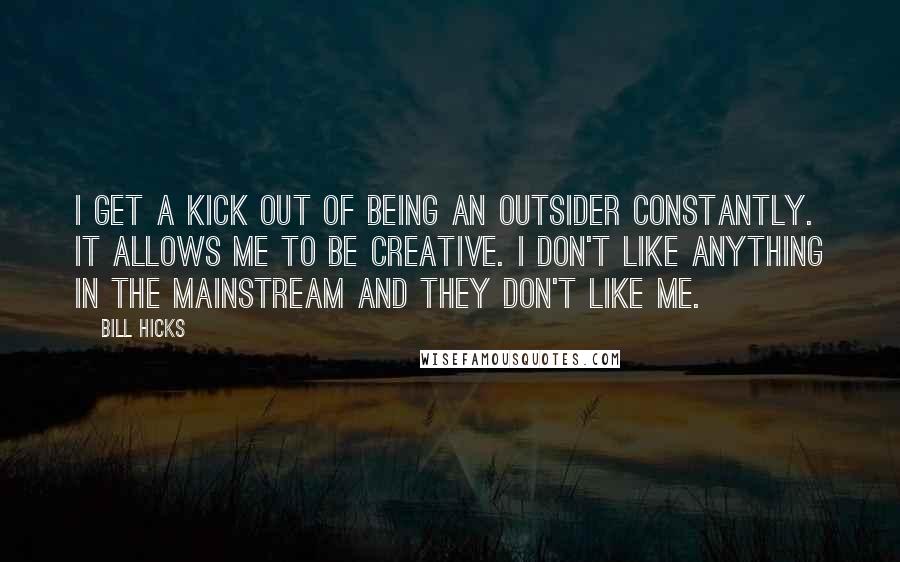 Bill Hicks Quotes: I get a kick out of being an outsider constantly. It allows me to be creative. I don't like anything in the mainstream and they don't like me.
