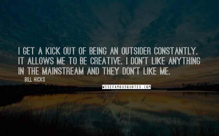 Bill Hicks Quotes: I get a kick out of being an outsider constantly. It allows me to be creative. I don't like anything in the mainstream and they don't like me.