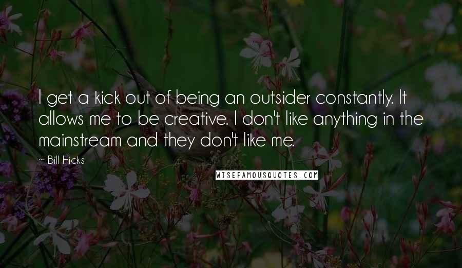 Bill Hicks Quotes: I get a kick out of being an outsider constantly. It allows me to be creative. I don't like anything in the mainstream and they don't like me.