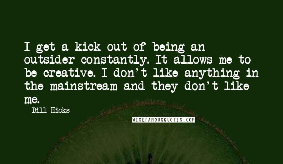 Bill Hicks Quotes: I get a kick out of being an outsider constantly. It allows me to be creative. I don't like anything in the mainstream and they don't like me.