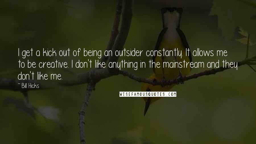 Bill Hicks Quotes: I get a kick out of being an outsider constantly. It allows me to be creative. I don't like anything in the mainstream and they don't like me.