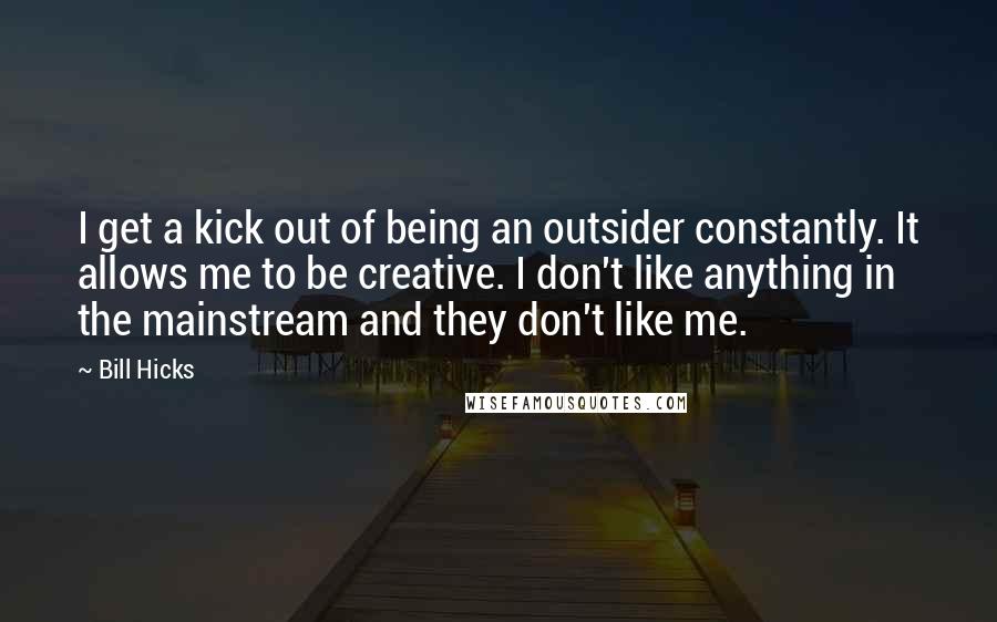 Bill Hicks Quotes: I get a kick out of being an outsider constantly. It allows me to be creative. I don't like anything in the mainstream and they don't like me.