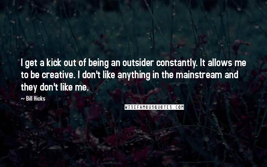 Bill Hicks Quotes: I get a kick out of being an outsider constantly. It allows me to be creative. I don't like anything in the mainstream and they don't like me.