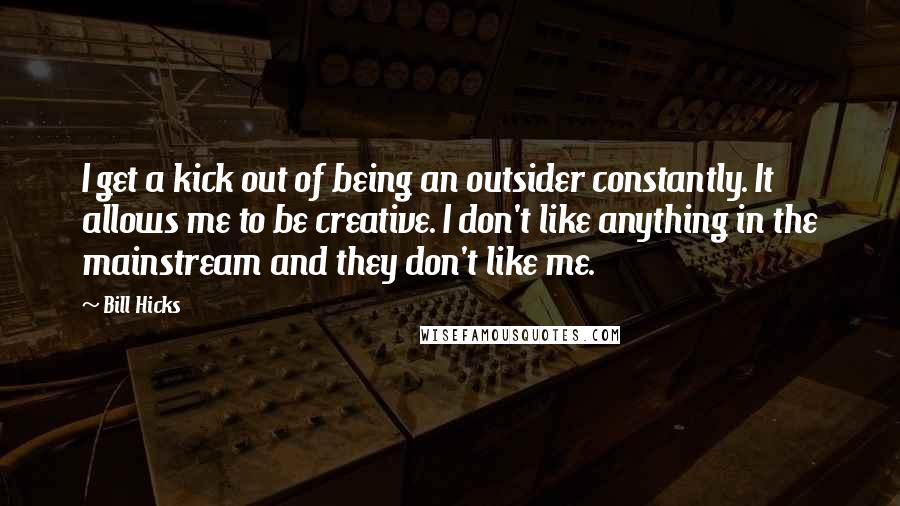 Bill Hicks Quotes: I get a kick out of being an outsider constantly. It allows me to be creative. I don't like anything in the mainstream and they don't like me.