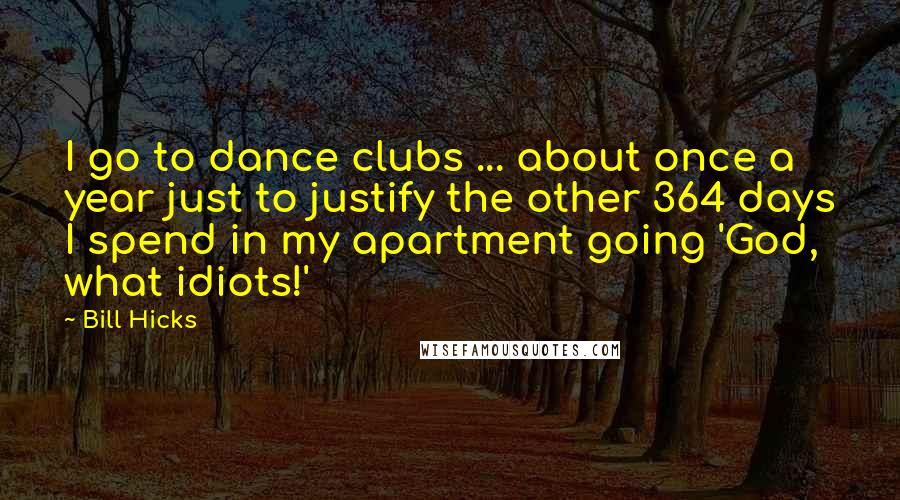 Bill Hicks Quotes: I go to dance clubs ... about once a year just to justify the other 364 days I spend in my apartment going 'God, what idiots!'