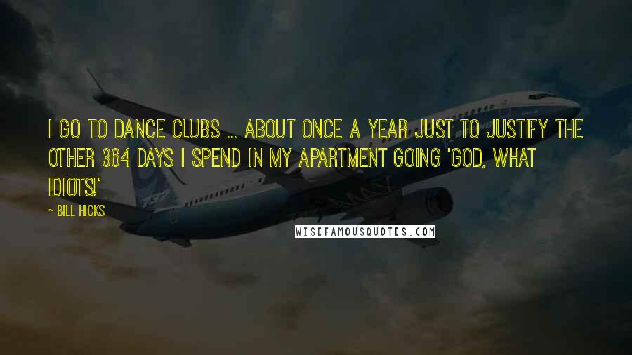 Bill Hicks Quotes: I go to dance clubs ... about once a year just to justify the other 364 days I spend in my apartment going 'God, what idiots!'