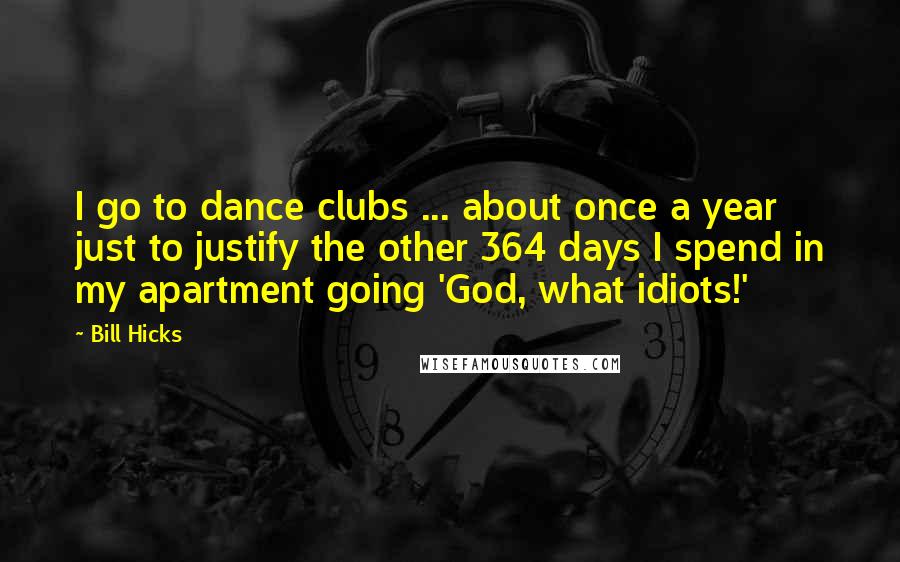 Bill Hicks Quotes: I go to dance clubs ... about once a year just to justify the other 364 days I spend in my apartment going 'God, what idiots!'