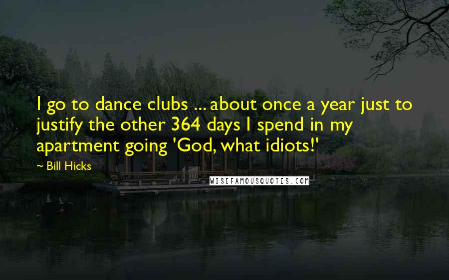 Bill Hicks Quotes: I go to dance clubs ... about once a year just to justify the other 364 days I spend in my apartment going 'God, what idiots!'