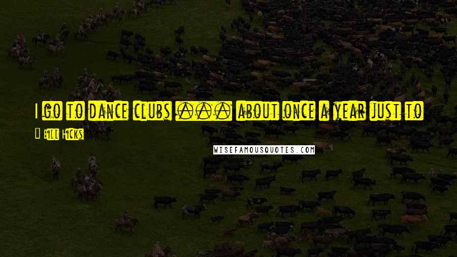 Bill Hicks Quotes: I go to dance clubs ... about once a year just to justify the other 364 days I spend in my apartment going 'God, what idiots!'