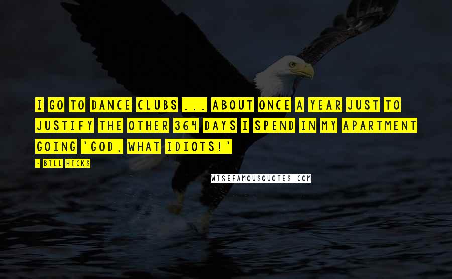 Bill Hicks Quotes: I go to dance clubs ... about once a year just to justify the other 364 days I spend in my apartment going 'God, what idiots!'