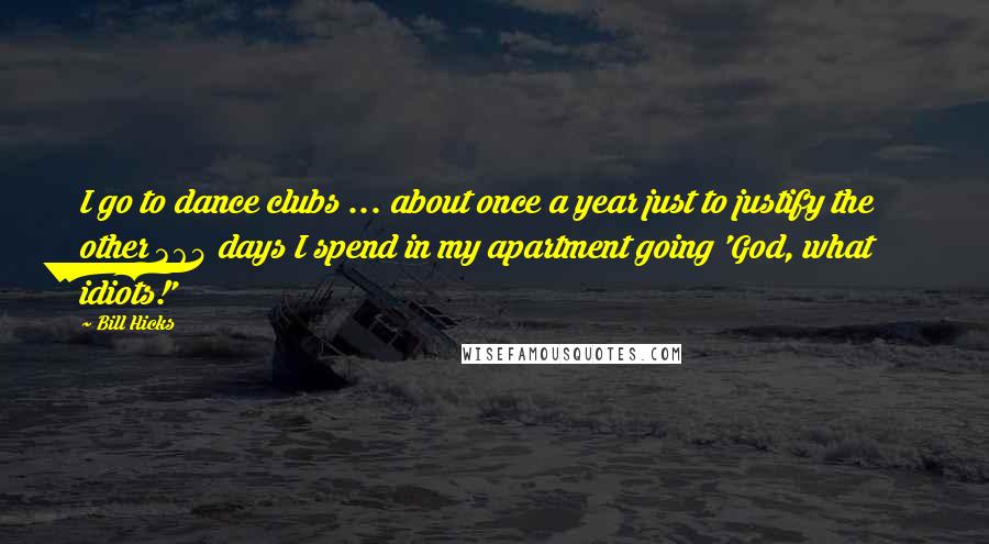 Bill Hicks Quotes: I go to dance clubs ... about once a year just to justify the other 364 days I spend in my apartment going 'God, what idiots!'