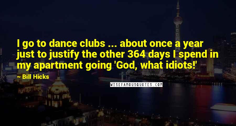 Bill Hicks Quotes: I go to dance clubs ... about once a year just to justify the other 364 days I spend in my apartment going 'God, what idiots!'