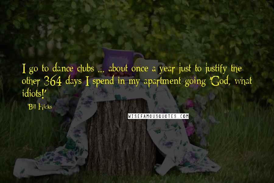 Bill Hicks Quotes: I go to dance clubs ... about once a year just to justify the other 364 days I spend in my apartment going 'God, what idiots!'