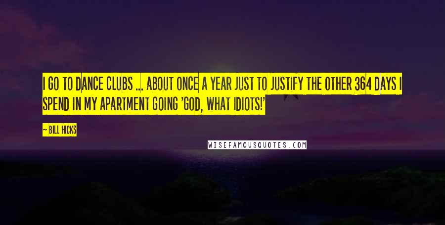 Bill Hicks Quotes: I go to dance clubs ... about once a year just to justify the other 364 days I spend in my apartment going 'God, what idiots!'