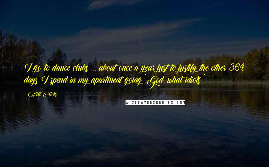 Bill Hicks Quotes: I go to dance clubs ... about once a year just to justify the other 364 days I spend in my apartment going 'God, what idiots!'