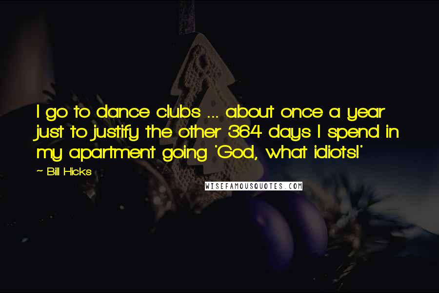 Bill Hicks Quotes: I go to dance clubs ... about once a year just to justify the other 364 days I spend in my apartment going 'God, what idiots!'