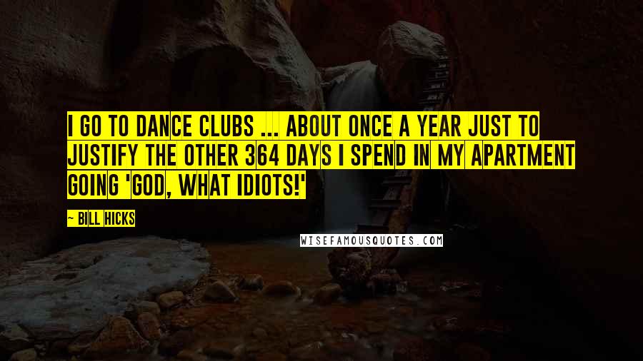 Bill Hicks Quotes: I go to dance clubs ... about once a year just to justify the other 364 days I spend in my apartment going 'God, what idiots!'