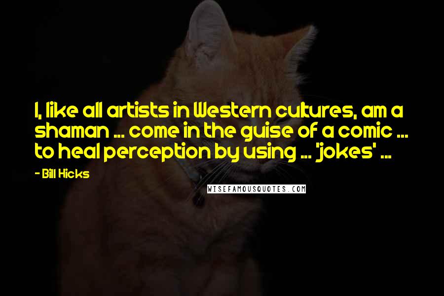 Bill Hicks Quotes: I, like all artists in Western cultures, am a shaman ... come in the guise of a comic ... to heal perception by using ... 'jokes' ...