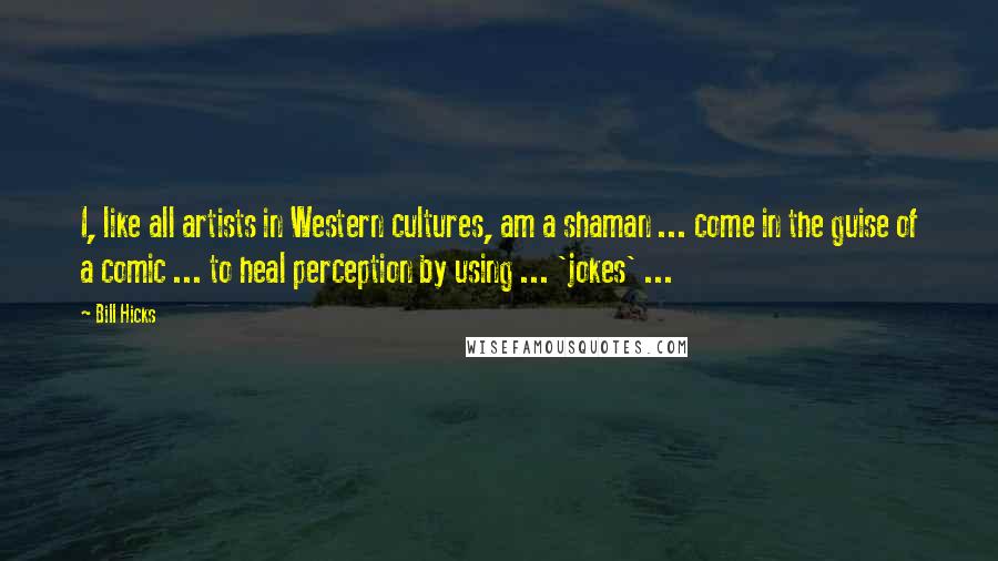 Bill Hicks Quotes: I, like all artists in Western cultures, am a shaman ... come in the guise of a comic ... to heal perception by using ... 'jokes' ...