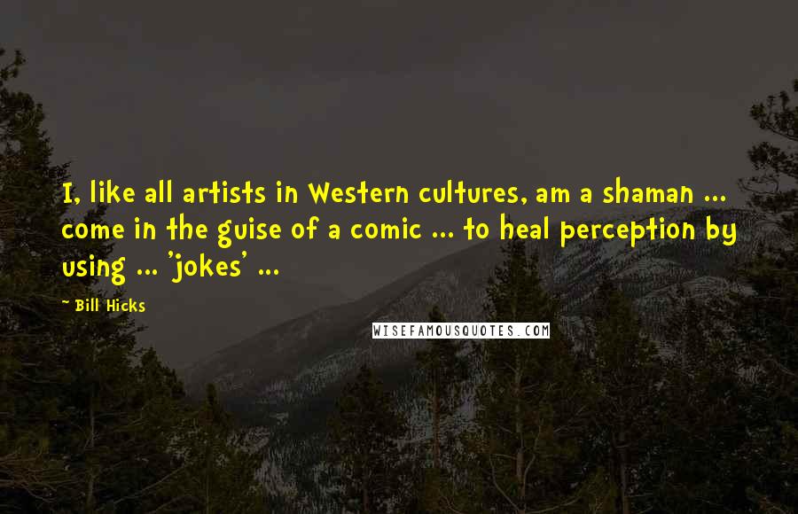 Bill Hicks Quotes: I, like all artists in Western cultures, am a shaman ... come in the guise of a comic ... to heal perception by using ... 'jokes' ...