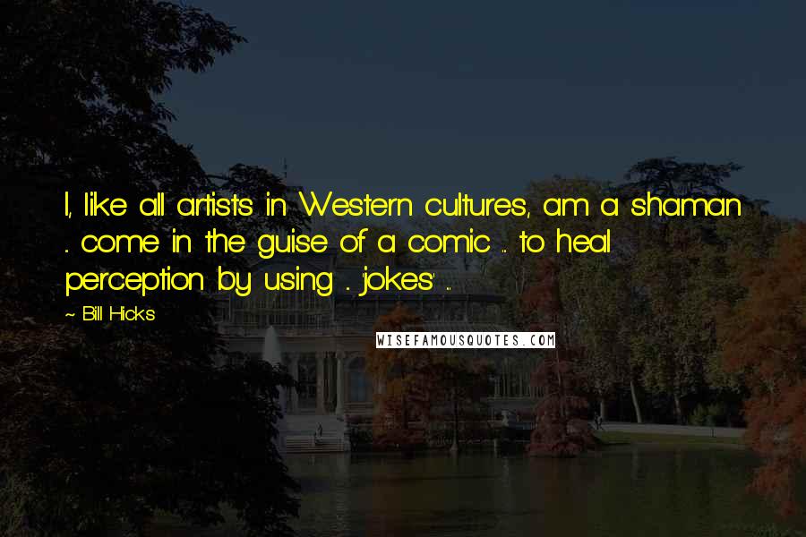 Bill Hicks Quotes: I, like all artists in Western cultures, am a shaman ... come in the guise of a comic ... to heal perception by using ... 'jokes' ...