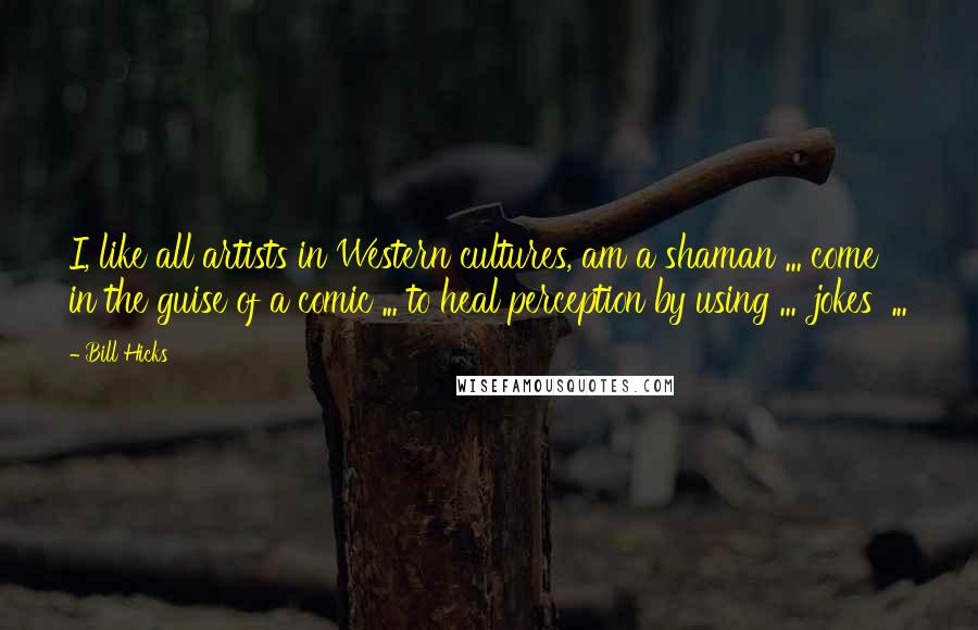 Bill Hicks Quotes: I, like all artists in Western cultures, am a shaman ... come in the guise of a comic ... to heal perception by using ... 'jokes' ...