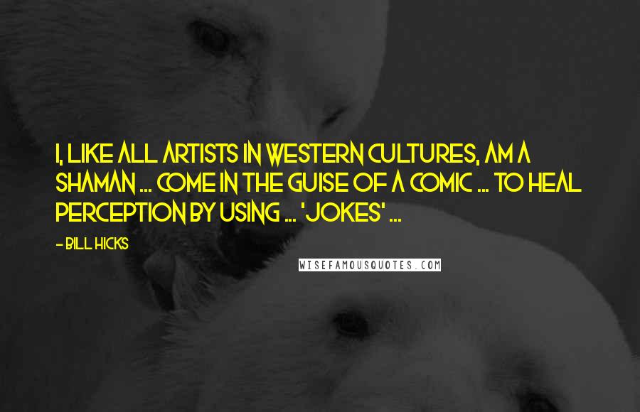 Bill Hicks Quotes: I, like all artists in Western cultures, am a shaman ... come in the guise of a comic ... to heal perception by using ... 'jokes' ...