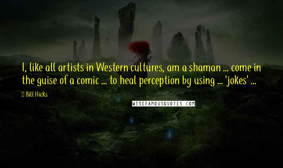 Bill Hicks Quotes: I, like all artists in Western cultures, am a shaman ... come in the guise of a comic ... to heal perception by using ... 'jokes' ...