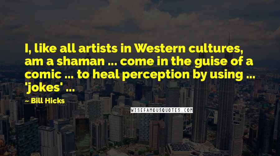Bill Hicks Quotes: I, like all artists in Western cultures, am a shaman ... come in the guise of a comic ... to heal perception by using ... 'jokes' ...