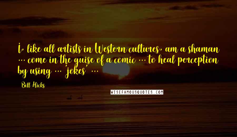 Bill Hicks Quotes: I, like all artists in Western cultures, am a shaman ... come in the guise of a comic ... to heal perception by using ... 'jokes' ...